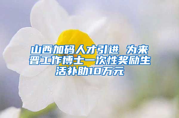 山西加码人才引进 为来晋工作博士一次性奖励生活补助10万元