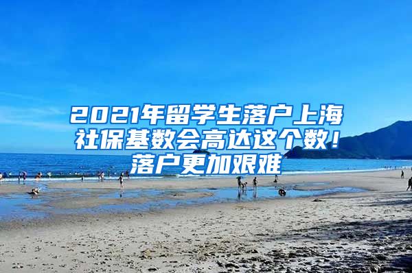 2021年留学生落户上海社保基数会高达这个数！落户更加艰难