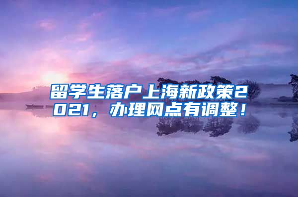 留学生落户上海新政策2021，办理网点有调整！