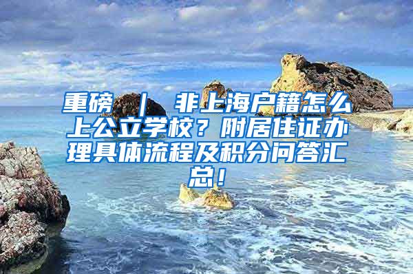 重磅 ｜ 非上海户籍怎么上公立学校？附居住证办理具体流程及积分问答汇总！