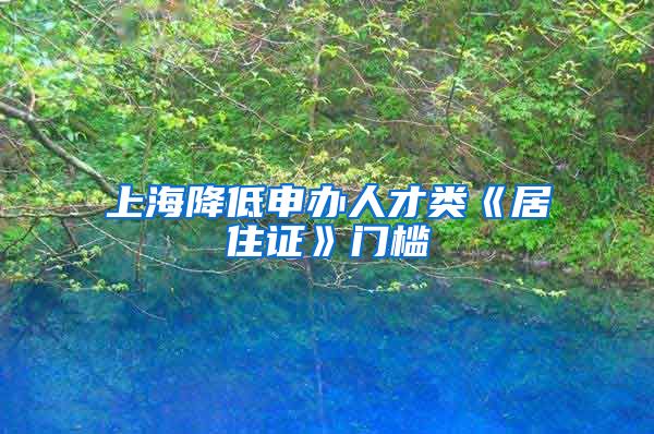 上海降低申办人才类《居住证》门槛