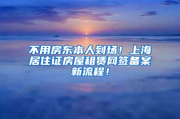 不用房东本人到场！上海居住证房屋租赁网签备案新流程！