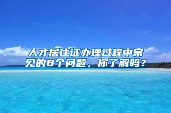 人才居住证办理过程中常见的8个问题，你了解吗？