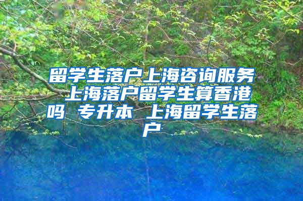 留学生落户上海咨询服务 上海落户留学生算香港吗 专升本 上海留学生落户