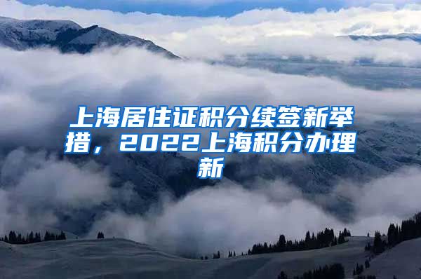 上海居住证积分续签新举措，2022上海积分办理新