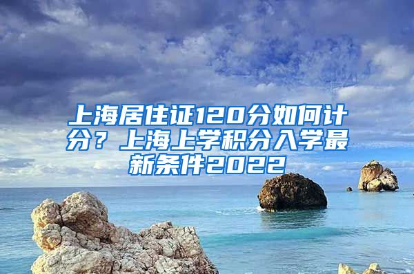 上海居住证120分如何计分？上海上学积分入学最新条件2022