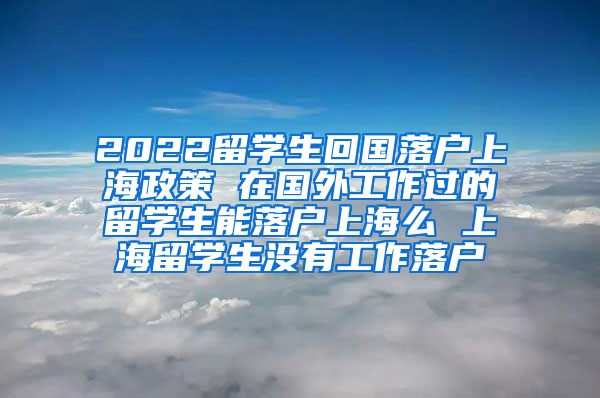 2022留学生回国落户上海政策 在国外工作过的留学生能落户上海么 上海留学生没有工作落户