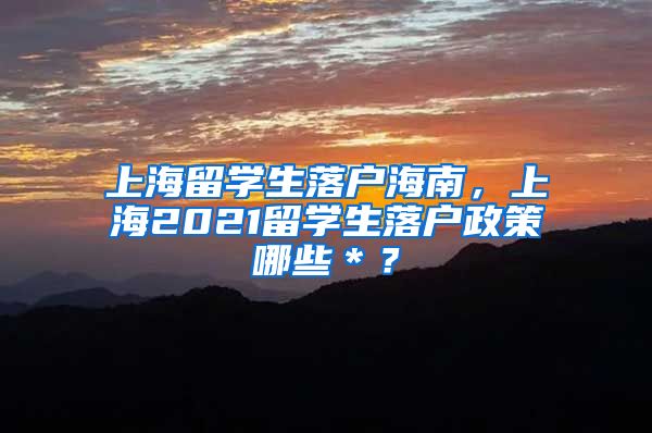 上海留学生落户海南，上海2021留学生落户政策哪些＊？