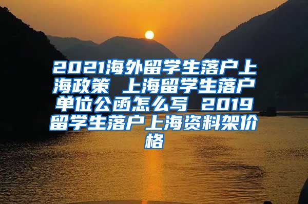 2021海外留学生落户上海政策 上海留学生落户单位公函怎么写 2019留学生落户上海资料架价格