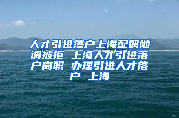 人才引进落户上海配偶随调被拒 上海人才引进落户离职 办理引进人才落户 上海