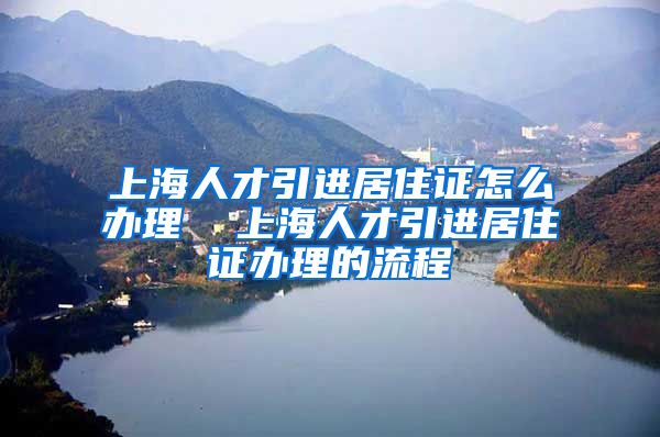 上海人才引进居住证怎么办理  上海人才引进居住证办理的流程