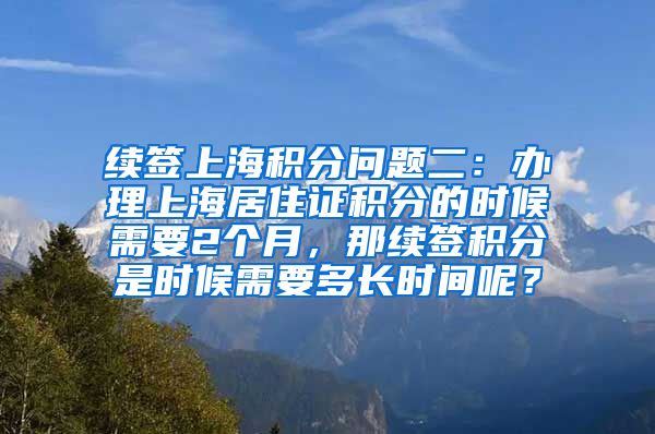 续签上海积分问题二：办理上海居住证积分的时候需要2个月，那续签积分是时候需要多长时间呢？