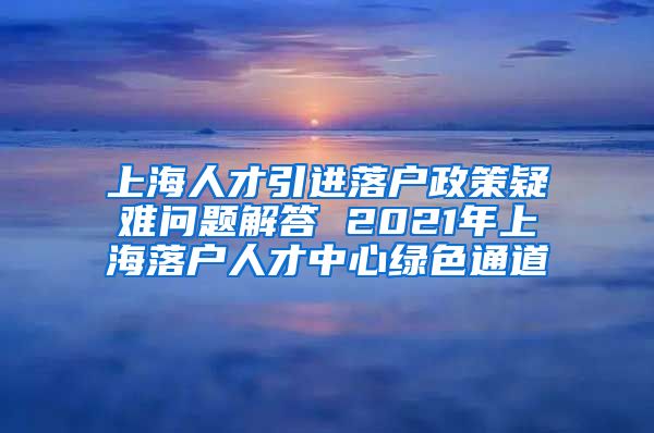 上海人才引进落户政策疑难问题解答 2021年上海落户人才中心绿色通道