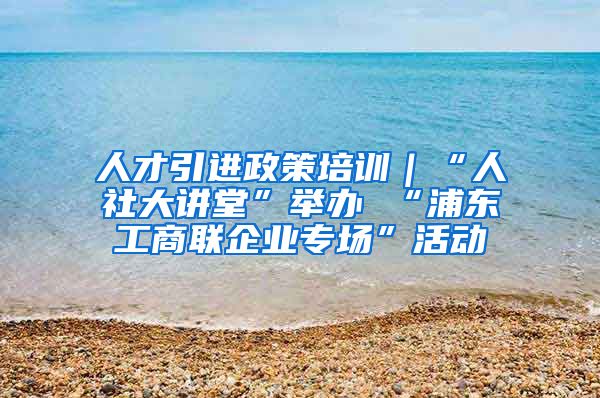 人才引进政策培训｜“人社大讲堂”举办 “浦东工商联企业专场”活动