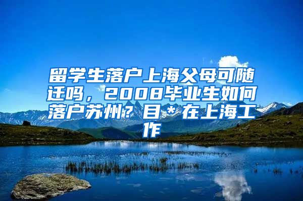 留学生落户上海父母可随迁吗，2008毕业生如何落户苏州？目＊在上海工作