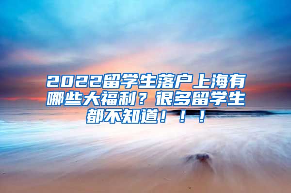 2022留学生落户上海有哪些大福利？很多留学生都不知道！！！