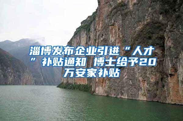 淄博发布企业引进“人才”补贴通知 博士给予20万安家补贴