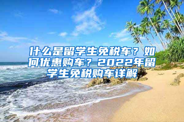 什么是留学生免税车？如何优惠购车？2022年留学生免税购车详解