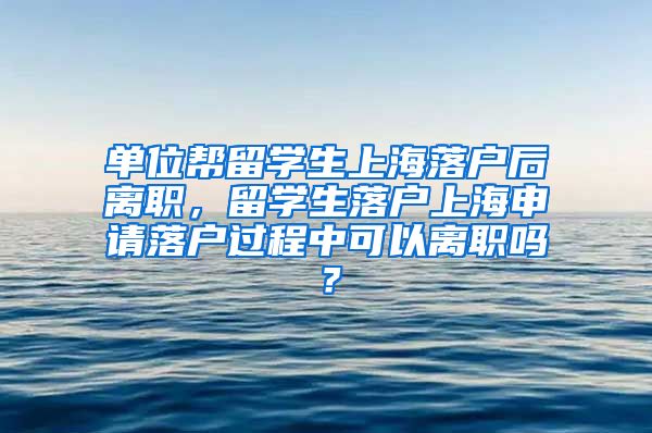 单位帮留学生上海落户后离职，留学生落户上海申请落户过程中可以离职吗？