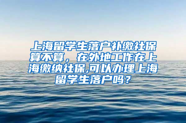 上海留学生落户补缴社保算不算，在外地工作在上海缴纳社保,可以办理上海留学生落户吗？