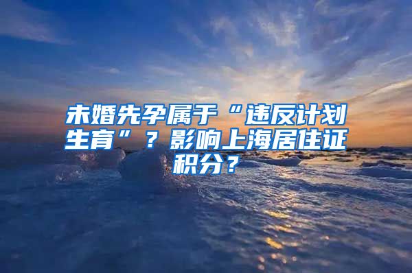 未婚先孕属于“违反计划生育”？影响上海居住证积分？