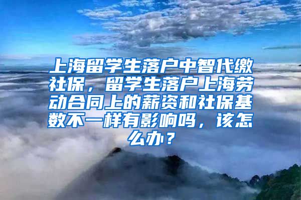 上海留学生落户中智代缴社保，留学生落户上海劳动合同上的薪资和社保基数不一样有影响吗，该怎么办？