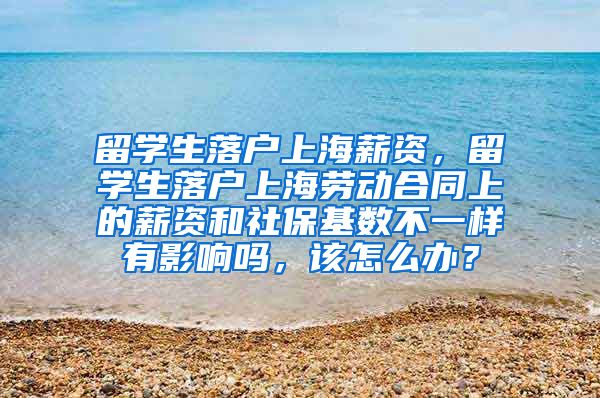 留学生落户上海薪资，留学生落户上海劳动合同上的薪资和社保基数不一样有影响吗，该怎么办？