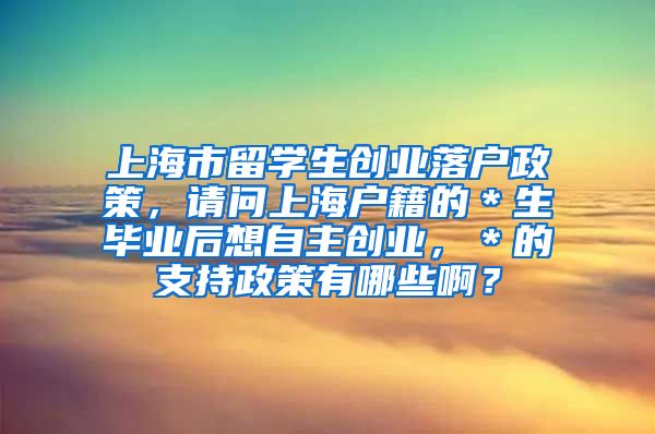 上海市留学生创业落户政策，请问上海户籍的＊生毕业后想自主创业，＊的支持政策有哪些啊？