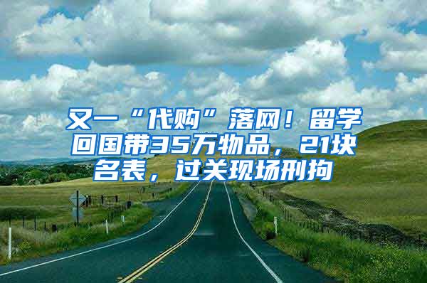 又一“代购”落网！留学回国带35万物品，21块名表，过关现场刑拘