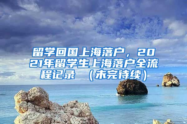 留学回国上海落户，2021年留学生上海落户全流程记录 （未完待续）