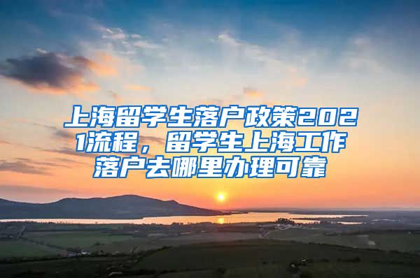 上海留学生落户政策2021流程，留学生上海工作落户去哪里办理可靠