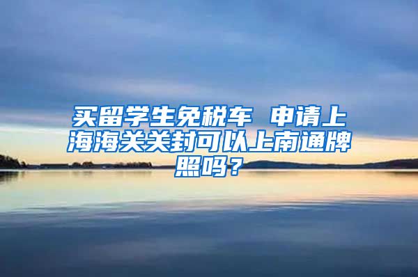 买留学生免税车 申请上海海关关封可以上南通牌照吗？