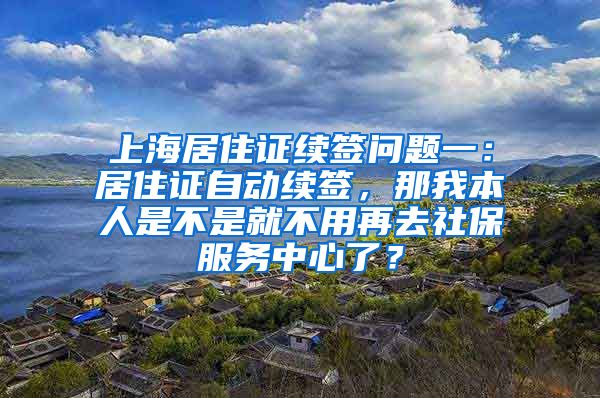 上海居住证续签问题一：居住证自动续签，那我本人是不是就不用再去社保服务中心了？