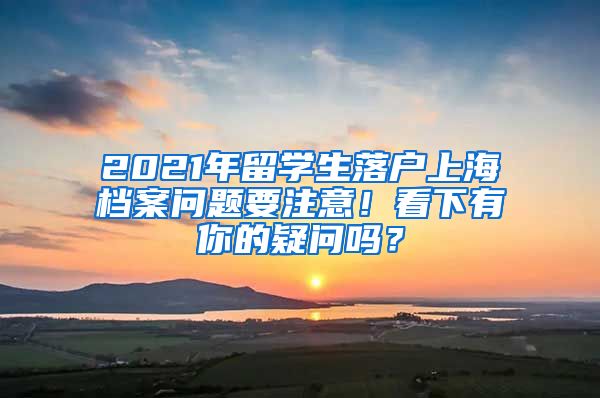 2021年留学生落户上海档案问题要注意！看下有你的疑问吗？