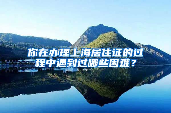 你在办理上海居住证的过程中遇到过哪些困难？