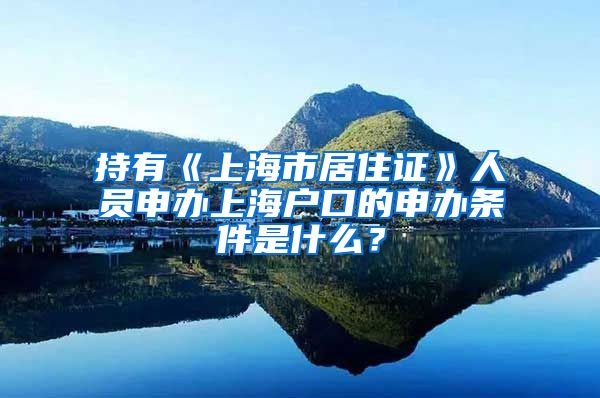 持有《上海市居住证》人员申办上海户口的申办条件是什么？