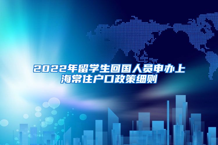 2022年留学生回国人员申办上海常住户口政策细则