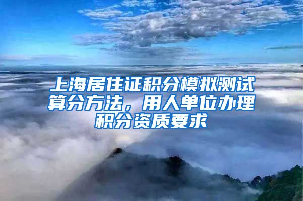 上海居住证积分模拟测试算分方法，用人单位办理积分资质要求