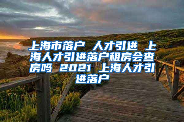 上海市落户 人才引进 上海人才引进落户租房会查房吗 2021 上海人才引进落户