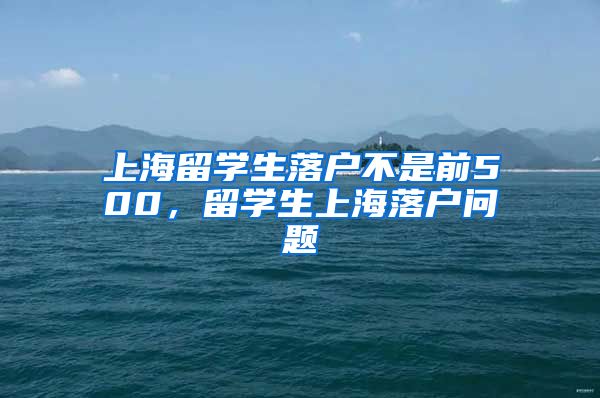 上海留学生落户不是前500，留学生上海落户问题