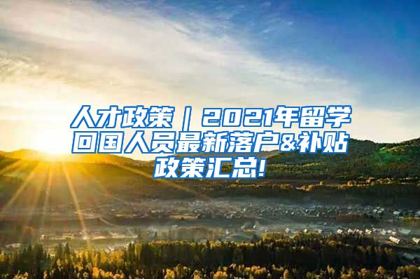 人才政策｜2021年留学回国人员最新落户&补贴政策汇总!