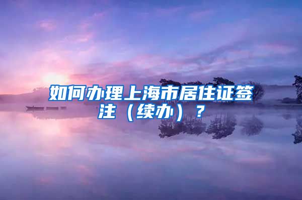 如何办理上海市居住证签注（续办）？