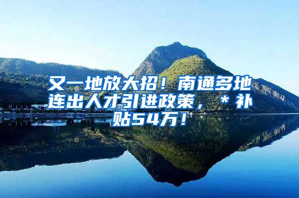 又一地放大招！南通多地连出人才引进政策，＊补贴54万！