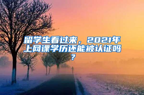 留学生看过来，2021年上网课学历还能被认证吗？