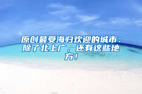 原创最受海归欢迎的城市：除了北上广，还有这些地方！