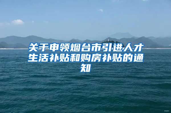 关于申领烟台市引进人才生活补贴和购房补贴的通知