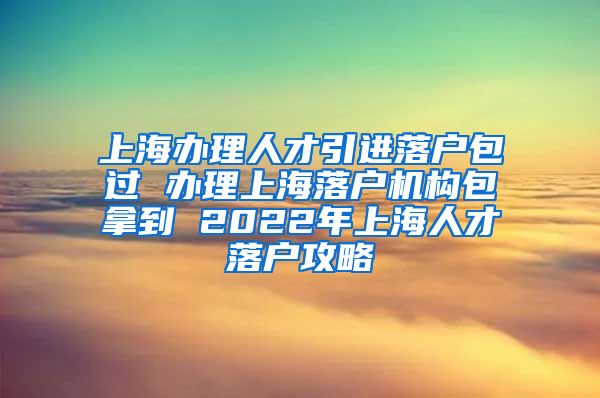 上海办理人才引进落户包过 办理上海落户机构包拿到 2022年上海人才落户攻略