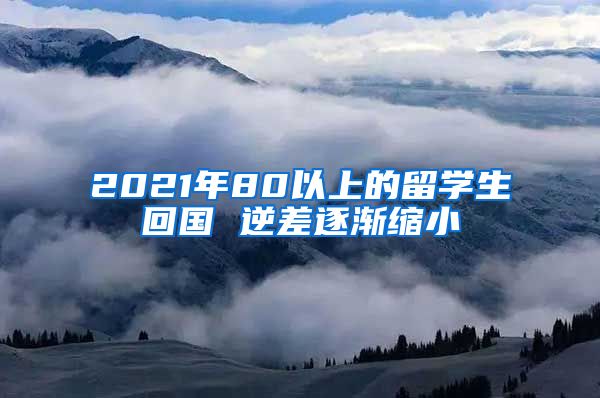 2021年80以上的留学生回国 逆差逐渐缩小