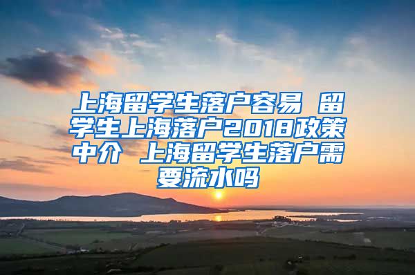 上海留学生落户容易 留学生上海落户2018政策中介 上海留学生落户需要流水吗