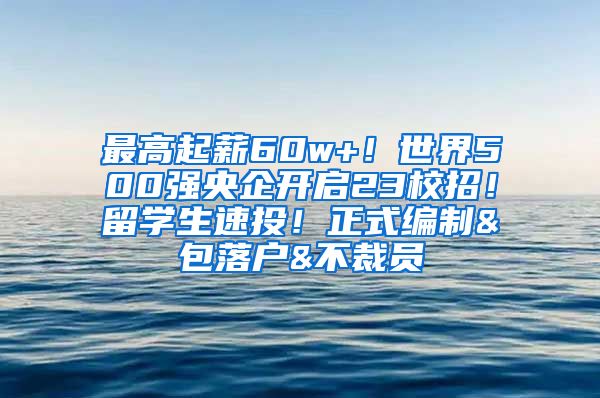 最高起薪60w+！世界500强央企开启23校招！留学生速投！正式编制&包落户&不裁员